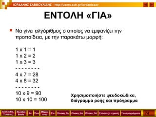74
Ακολουθία,
Τελεστές
Αν
Μέχρις
ότου
Όσο Για
Άλγεβρα
Boole
ΙΟΡΔΑΝΗΣ ΣΑΒΒΟΥΛΙΔΗΣ - http://users.sch.gr/iordanissav
Πίνακες 1Δ Πίνακες 2Δ ΥποπρογράμματαΓλώσσες / τεχνικέςΠίνακες 3Δ
ΕΝΤΟΛΗ «ΓΙΑ»
 Να γίνει αλγόριθμος ο οποίος να εμφανίζει την
προπαίδεια, με την παρακάτω μορφή:
1 x 1 = 1
1 x 2 = 2
1 x 3 = 3
- - - - - - - -
4 x 7 = 28
4 x 8 = 32
- - - - - - - -
10 x 9 = 90
10 x 10 = 100
Χρησιμοποιήστε ψευδοκώδικα,
διάγραμμα ροής και πρόγραμμα
 