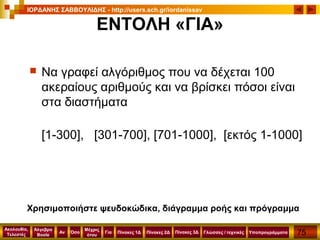75
Ακολουθία,
Τελεστές
Αν
Μέχρις
ότου
Όσο Για
Άλγεβρα
Boole
ΙΟΡΔΑΝΗΣ ΣΑΒΒΟΥΛΙΔΗΣ - http://users.sch.gr/iordanissav
Πίνακες 1Δ Πίνακες 2Δ ΥποπρογράμματαΓλώσσες / τεχνικέςΠίνακες 3Δ
ΕΝΤΟΛΗ «ΓΙΑ»
 Να γραφεί αλγόριθμος που να δέχεται 100
ακεραίους αριθμούς και να βρίσκει πόσοι είναι
στα διαστήματα
[1-300], [301-700], [701-1000], [εκτός 1-1000]
Χρησιμοποιήστε ψευδοκώδικα, διάγραμμα ροής και πρόγραμμα
 