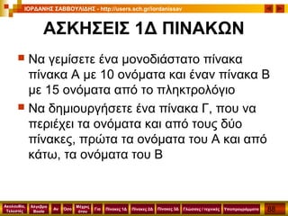 88
Ακολουθία,
Τελεστές
Αν
Μέχρις
ότου
Όσο Για
Άλγεβρα
Boole
ΙΟΡΔΑΝΗΣ ΣΑΒΒΟΥΛΙΔΗΣ - http://users.sch.gr/iordanissav
Πίνακες 1Δ Πίνακες 2Δ ΥποπρογράμματαΓλώσσες / τεχνικέςΠίνακες 3Δ
ΑΣΚΗΣΕΙΣ 1Δ ΠΙΝΑΚΩΝ
 Να γεμίσετε ένα μονοδιάστατο πίνακα
πίνακα Α με 10 ονόματα και έναν πίνακα Β
με 15 ονόματα από το πληκτρολόγιο
 Να δημιουργήσετε ένα πίνακα Γ, που να
περιέχει τα ονόματα και από τους δύο
πίνακες, πρώτα τα ονόματα του Α και από
κάτω, τα ονόματα του Β
 