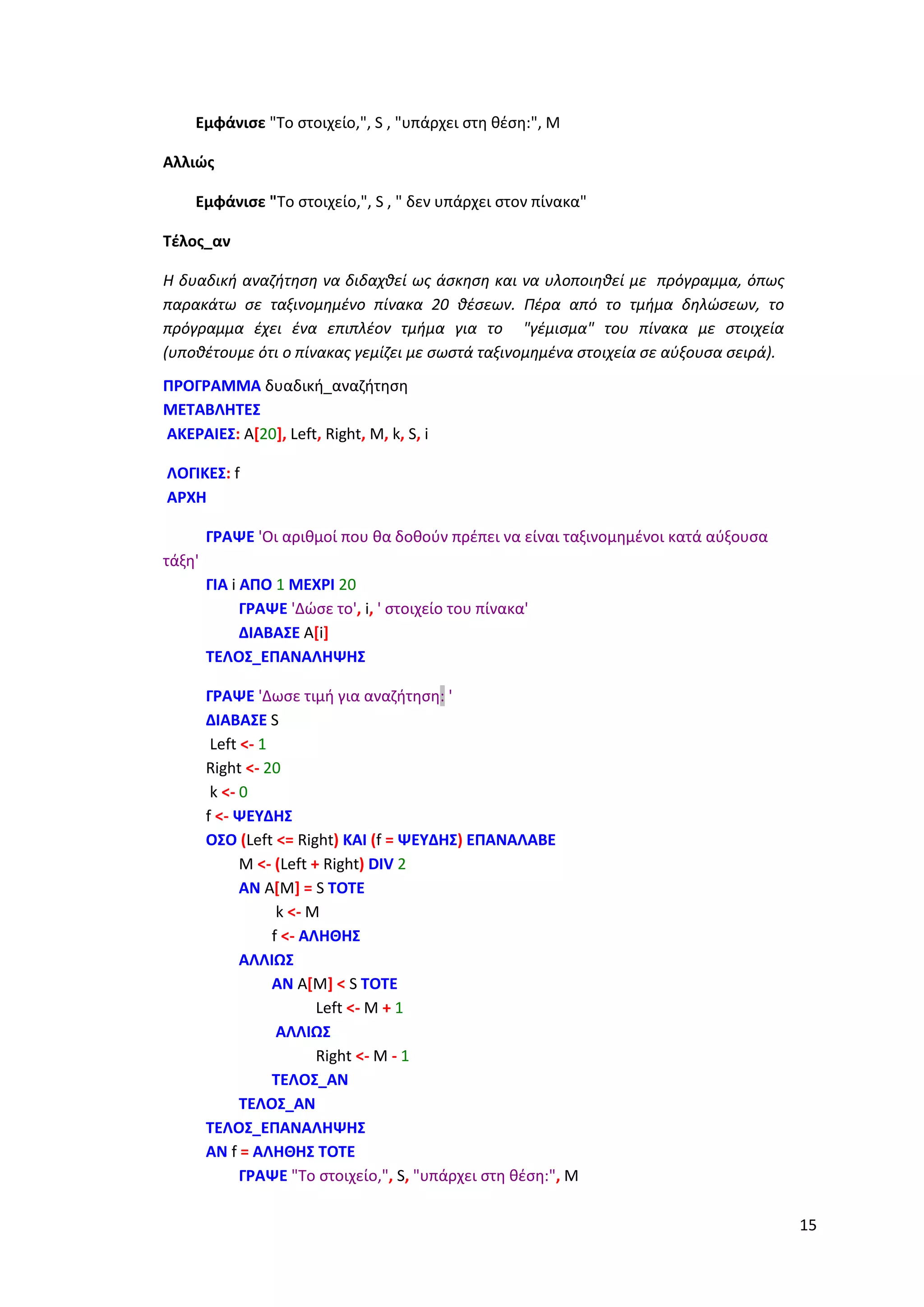 15
Εμφάνισε "Το στοιχείο,", S , "υπάρχει στη θέση:", Μ
Αλλιώς
Εμφάνισε "Το στοιχείο,", S , " δεν υπάρχει στον πίνακα"
Τέλος_αν
Η δυαδική αναζήτηση να διδαχθεί ως άσκηση και να υλοποιηθεί με πρόγραμμα, όπως
παρακάτω σε ταξινομημένο πίνακα 20 θέσεων. Πέρα από το τμήμα δηλώσεων, το
πρόγραμμα έχει ένα επιπλέον τμήμα για το "γέμισμα" του πίνακα με στοιχεία
(υποθέτουμε ότι ο πίνακας γεμίζει με σωστά ταξινομημένα στοιχεία σε αύξουσα σειρά).
ΠΡΟΓΡΑΜΜΑ δυαδική_αναζήτηση
ΜΕΤΑΒΛΗΤΕΣ
ΑΚΕΡΑΙΕΣ: A[20], Left, Right, M, k, S, i
ΛΟΓΙΚΕΣ: f
ΑΡΧΗ
ΓΡΑΨΕ 'Οι αριθμοί που θα δοθούν πρέπει να είναι ταξινομημένοι κατά αύξουσα
τάξη'
ΓΙΑ i ΑΠΟ 1 ΜΕΧΡΙ 20
ΓΡΑΨΕ 'Δώσε το', i, ' στοιχείο του πίνακα'
ΔΙΑΒΑΣΕ A[i]
ΤΕΛΟΣ_ΕΠΑΝΑΛΗΨΗΣ
ΓΡΑΨΕ 'Δωσε τιμή για αναζήτηση: '
ΔΙΑΒΑΣΕ S
Left <- 1
Right <- 20
k <- 0
f <- ΨΕΥΔΗΣ
ΟΣΟ (Left <= Right) ΚΑΙ (f = ΨΕΥΔΗΣ) ΕΠΑΝΑΛΑΒΕ
M <- (Left + Right) DIV 2
ΑΝ A[M] = S ΤΟΤΕ
k <- M
f <- ΑΛΗΘΗΣ
ΑΛΛΙΩΣ
ΑΝ A[M] < S ΤΟΤΕ
Left <- M + 1
ΑΛΛΙΩΣ
Right <- M - 1
ΤΕΛΟΣ_ΑΝ
ΤΕΛΟΣ_ΑΝ
ΤΕΛΟΣ_ΕΠΑΝΑΛΗΨΗΣ
ΑΝ f = ΑΛΗΘΗΣ ΤΟΤΕ
ΓΡΑΨΕ "Το στοιχείο,", S, "υπάρχει στη θέση:", M
 