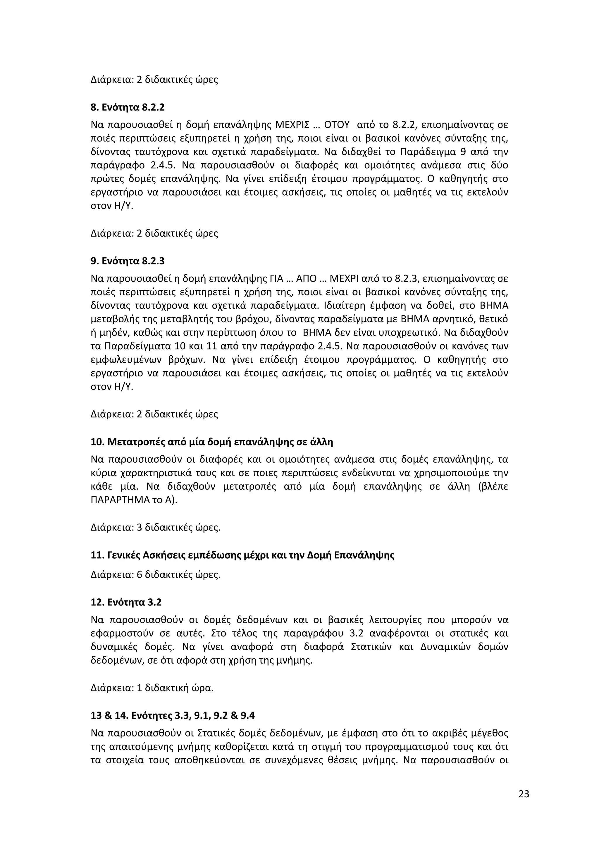 23
Διάρκεια: 2 διδακτικές ώρες
8. Ενότητα 8.2.2
Να παρουσιασθεί η δομή επανάληψης ΜΕΧΡΙΣ … ΟΤΟΥ από το 8.2.2, επισημαίνοντας σε
ποιές περιπτώσεις εξυπηρετεί η χρήση της, ποιοι είναι οι βασικοί κανόνες σύνταξης της,
δίνοντας ταυτόχρονα και σχετικά παραδείγματα. Να διδαχθεί το Παράδειγμα 9 από την
παράγραφο 2.4.5. Να παρουσιασθούν οι διαφορές και ομοιότητες ανάμεσα στις δύο
πρώτες δομές επανάληψης. Να γίνει επίδειξη έτοιμου προγράμματος. Ο καθηγητής στο
εργαστήριο να παρουσιάσει και έτοιμες ασκήσεις, τις οποίες οι μαθητές να τις εκτελούν
στον Η/Υ.
Διάρκεια: 2 διδακτικές ώρες
9. Ενότητα 8.2.3
Να παρουσιασθεί η δομή επανάληψης ΓΙΑ … ΑΠΟ … ΜΕΧΡΙ από το 8.2.3, επισημαίνοντας σε
ποιές περιπτώσεις εξυπηρετεί η χρήση της, ποιοι είναι οι βασικοί κανόνες σύνταξης της,
δίνοντας ταυτόχρονα και σχετικά παραδείγματα. Ιδιαίτερη έμφαση να δοθεί, στο ΒΗΜΑ
μεταβολής της μεταβλητής του βρόχου, δίνοντας παραδείγματα με ΒΗΜΑ αρνητικό, θετικό
ή μηδέν, καθώς και στην περίπτωση όπου το ΒΗΜΑ δεν είναι υποχρεωτικό. Να διδαχθούν
τα Παραδείγματα 10 και 11 από την παράγραφο 2.4.5. Να παρουσιασθούν οι κανόνες των
εμφωλευμένων βρόχων. Να γίνει επίδειξη έτοιμου προγράμματος. Ο καθηγητής στο
εργαστήριο να παρουσιάσει και έτοιμες ασκήσεις, τις οποίες οι μαθητές να τις εκτελούν
στον Η/Υ.
Διάρκεια: 2 διδακτικές ώρες
10. Μετατροπές από μία δομή επανάληψης σε άλλη
Να παρουσιασθούν οι διαφορές και οι ομοιότητες ανάμεσα στις δομές επανάληψης, τα
κύρια χαρακτηριστικά τους και σε ποιες περιπτώσεις ενδείκνυται να χρησιμοποιούμε την
κάθε μία. Να διδαχθούν μετατροπές από μία δομή επανάληψης σε άλλη (βλέπε
ΠΑΡΑΡΤΗΜΑ το Α).
Διάρκεια: 3 διδακτικές ώρες.
11. Γενικές Ασκήσεις εμπέδωσης μέχρι και την Δομή Επανάληψης
Διάρκεια: 6 διδακτικές ώρες.
12. Ενότητα 3.2
Να παρουσιασθούν οι δομές δεδομένων και οι βασικές λειτουργίες που μπορούν να
εφαρμοστούν σε αυτές. Στο τέλος της παραγράφου 3.2 αναφέρονται οι στατικές και
δυναμικές δομές. Να γίνει αναφορά στη διαφορά Στατικών και Δυναμικών δομών
δεδομένων, σε ότι αφορά στη χρήση της μνήμης.
Διάρκεια: 1 διδακτική ώρα.
13 & 14. Ενότητες 3.3, 9.1, 9.2 & 9.4
Να παρουσιασθούν οι Στατικές δομές δεδομένων, με έμφαση στο ότι το ακριβές μέγεθος
της απαιτούμενης μνήμης καθορίζεται κατά τη στιγμή του προγραμματισμού τους και ότι
τα στοιχεία τους αποθηκεύονται σε συνεχόμενες θέσεις μνήμης. Να παρουσιασθούν οι
 