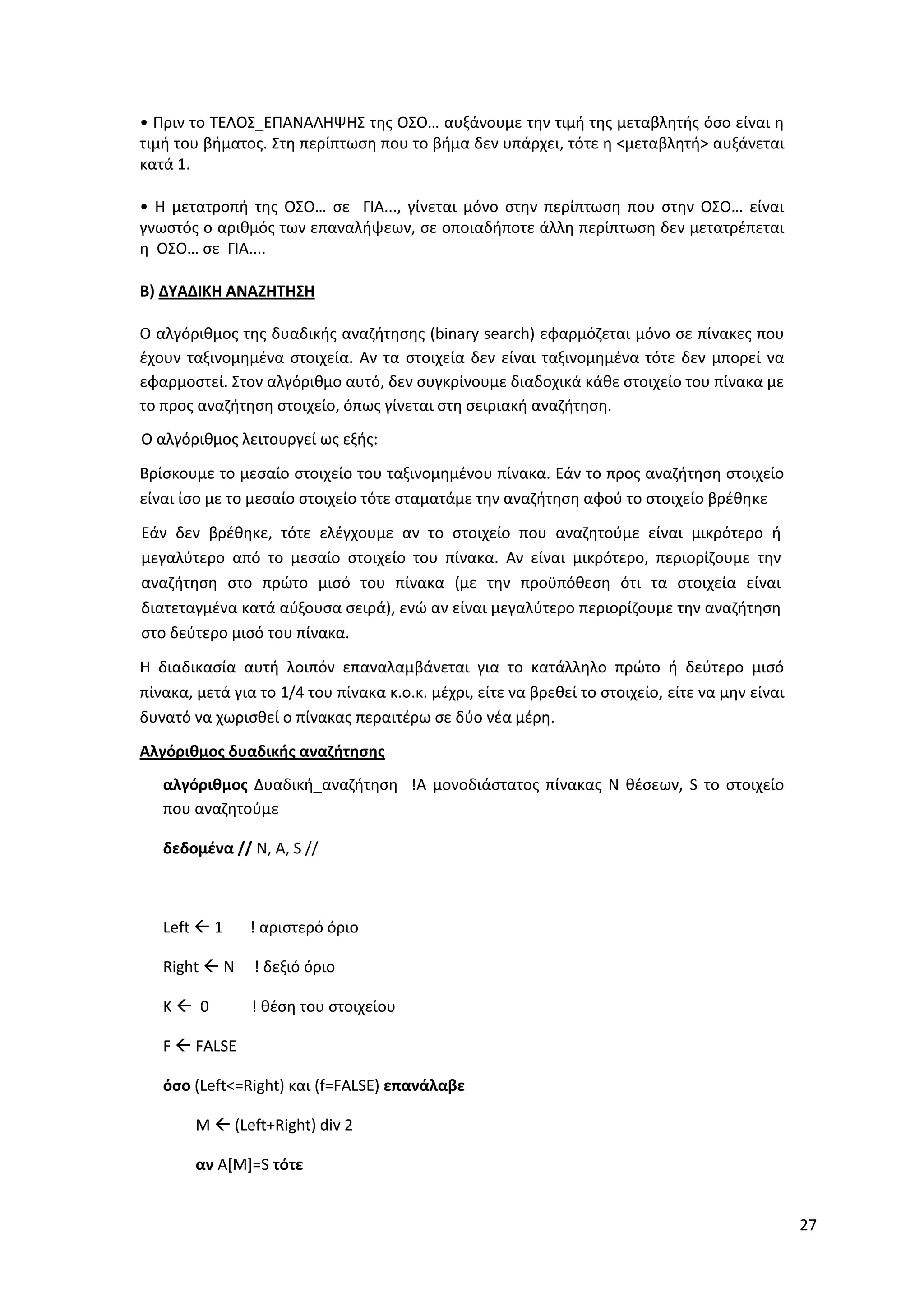 27
• Πριν το ΤΕΛΟΣ_ΕΠΑΝΑΛΗΨΗΣ της ΟΣΟ… αυξάνουμε την τιμή της μεταβλητής όσο είναι η
τιμή του βήματος. Στη περίπτωση που το βήμα δεν υπάρχει, τότε η <μεταβλητή> αυξάνεται
κατά 1.
• Η μετατροπή της ΟΣΟ… σε ΓΙΑ..., γίνεται μόνο στην περίπτωση που στην ΟΣΟ… είναι
γνωστός ο αριθμός των επαναλήψεων, σε οποιαδήποτε άλλη περίπτωση δεν μετατρέπεται
η ΟΣΟ… σε ΓΙΑ....
Β) ΔΥΑΔΙΚΗ ΑΝΑΖΗΤΗΣΗ
Ο αλγόριθμος της δυαδικής αναζήτησης (binary search) εφαρμόζεται μόνο σε πίνακες που
έχουν ταξινομημένα στοιχεία. Αν τα στοιχεία δεν είναι ταξινομημένα τότε δεν μπορεί να
εφαρμοστεί. Στον αλγόριθμο αυτό, δεν συγκρίνουμε διαδοχικά κάθε στοιχείο του πίνακα με
το προς αναζήτηση στοιχείο, όπως γίνεται στη σειριακή αναζήτηση.
Ο αλγόριθμος λειτουργεί ως εξής:
Βρίσκουμε το μεσαίο στοιχείο του ταξινομημένου πίνακα. Εάν το προς αναζήτηση στοιχείο
είναι ίσο με το μεσαίο στοιχείο τότε σταματάμε την αναζήτηση αφού το στοιχείο βρέθηκε
Εάν δεν βρέθηκε, τότε ελέγχουμε αν το στοιχείο που αναζητούμε είναι μικρότερο ή
μεγαλύτερο από το μεσαίο στοιχείο του πίνακα. Αν είναι μικρότερο, περιορίζουμε την
αναζήτηση στο πρώτο μισό του πίνακα (με την προϋπόθεση ότι τα στοιχεία είναι
διατεταγμένα κατά αύξουσα σειρά), ενώ αν είναι μεγαλύτερο περιορίζουμε την αναζήτηση
στο δεύτερο μισό του πίνακα.
Η διαδικασία αυτή λοιπόν επαναλαμβάνεται για το κατάλληλο πρώτο ή δεύτερο μισό
πίνακα, μετά για το 1/4 του πίνακα κ.ο.κ. μέχρι, είτε να βρεθεί το στοιχείο, είτε να μην είναι
δυνατό να χωρισθεί ο πίνακας περαιτέρω σε δύο νέα μέρη.
Αλγόριθμος δυαδικής αναζήτησης
αλγόριθμος Δυαδική_αναζήτηση !Α μονοδιάστατος πίνακας Ν θέσεων, S το στοιχείο
που αναζητούμε
δεδομένα // N, A, S //
Left  1 ! αριστερό όριο
Right  N ! δεξιό όριο
K  0 ! θέση του στοιχείου
F  FALSE
όσο (Left<=Right) και (f=FALSE) επανάλαβε
M  (Left+Right) div 2
αν A[M]=S τότε
 