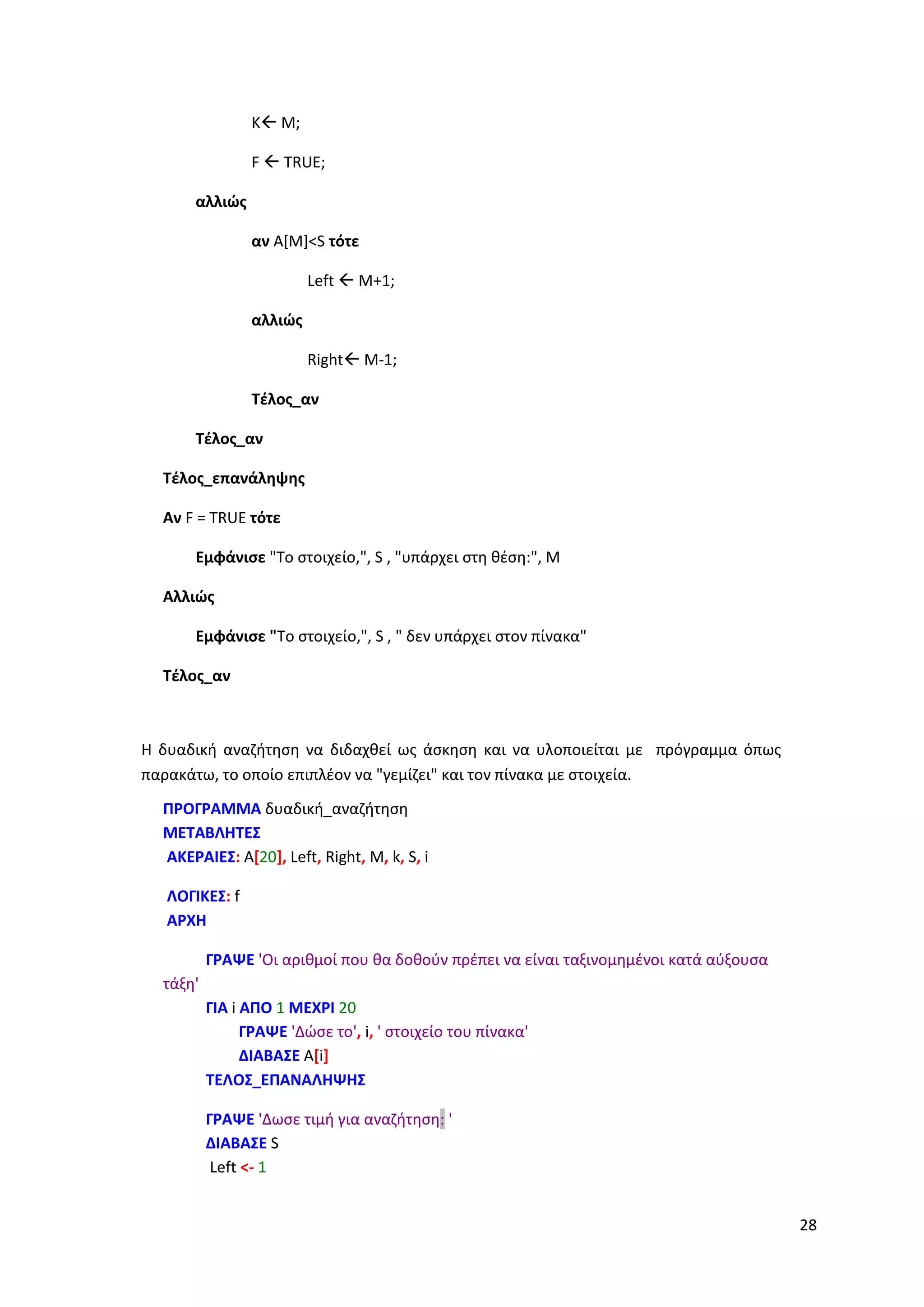28
K M;
F  TRUE;
αλλιώς
αν A[M]<S τότε
Left  M+1;
αλλιώς
Right M-1;
Τέλος_αν
Τέλος_αν
Τέλος_επανάληψης
Αν F = TRUE τότε
Εμφάνισε "Το στοιχείο,", S , "υπάρχει στη θέση:", Μ
Αλλιώς
Εμφάνισε "Το στοιχείο,", S , " δεν υπάρχει στον πίνακα"
Τέλος_αν
Η δυαδική αναζήτηση να διδαχθεί ως άσκηση και να υλοποιείται με πρόγραμμα όπως
παρακάτω, το οποίο επιπλέον να "γεμίζει" και τον πίνακα με στοιχεία.
ΠΡΟΓΡΑΜΜΑ δυαδική_αναζήτηση
ΜΕΤΑΒΛΗΤΕΣ
ΑΚΕΡΑΙΕΣ: A[20], Left, Right, M, k, S, i
ΛΟΓΙΚΕΣ: f
ΑΡΧΗ
ΓΡΑΨΕ 'Οι αριθμοί που θα δοθούν πρέπει να είναι ταξινομημένοι κατά αύξουσα
τάξη'
ΓΙΑ i ΑΠΟ 1 ΜΕΧΡΙ 20
ΓΡΑΨΕ 'Δώσε το', i, ' στοιχείο του πίνακα'
ΔΙΑΒΑΣΕ A[i]
ΤΕΛΟΣ_ΕΠΑΝΑΛΗΨΗΣ
ΓΡΑΨΕ 'Δωσε τιμή για αναζήτηση: '
ΔΙΑΒΑΣΕ S
Left <- 1
 