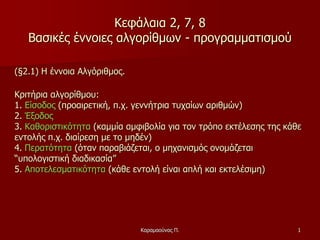 1
Κεφάλαια 2, 7, 8
Βασικές έννοιες αλγορίθμων - προγραμματισμού
(§2.1) Η έννοια Αλγόριθμος.
Κριτήρια αλγορίθμου:
1. Είσοδος (προαιρετική, π.χ. γεννήτρια τυχαίων αριθμών)
2. Έξοδος
3. Καθοριστικότητα (καμμία αμφιβολία για τον τρόπο εκτέλεσης της κάθε
εντολής π.χ. διαίρεση με το μηδέν)
4. Περατότητα (όταν παραβιάζεται, ο μηχανισμός ονομάζεται
“υπολογιστική διαδικασία”
5. Αποτελεσματικότητα (κάθε εντολή είναι απλή και εκτελέσιμη)
Καραμαούνας Π.
 