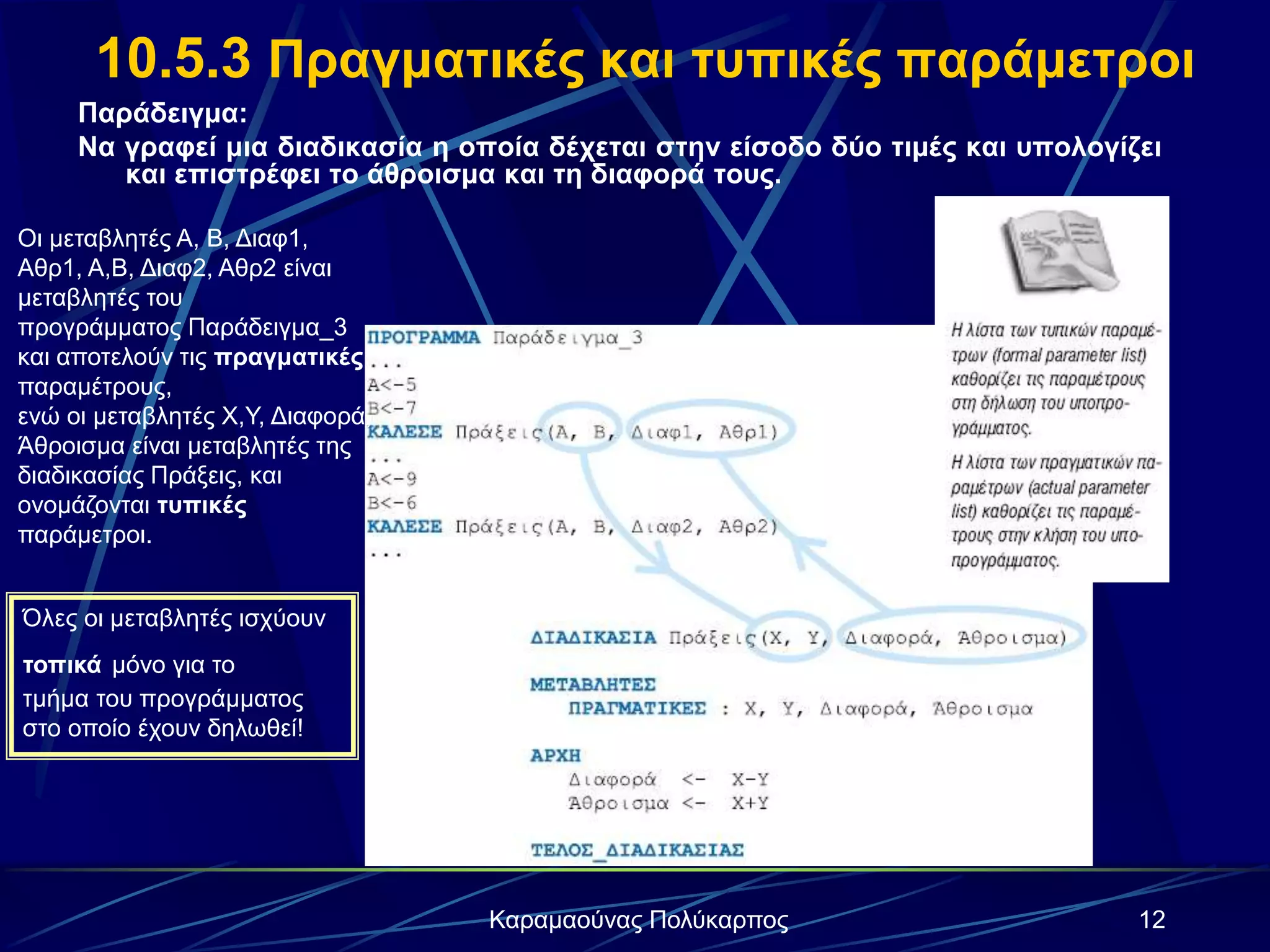12Καραμαούνας Πολύκαρπος
10.5.3 Πραγματικές και τυπικές παράμετροι
Παράδειγμα:
Να γραφεί μια διαδικασία η οποία δέχεται στην είσοδο δύο τιμές και υπολογίζει
και επιστρέφει το άθροισμα και τη διαφορά τους.
Οι μεταβλητές Α, Β, Διαφ1,
Αθρ1, Α,Β, Διαφ2, Αθρ2 είναι
μεταβλητές του
προγράμματος Παράδειγμα_3
και αποτελούν τις πραγματικές
παραμέτρους,
ενώ οι μεταβλητές Χ,Υ, Διαφορά,
Άθροισμα είναι μεταβλητές της
διαδικασίας Πράξεις, και
ονομάζονται τυπικές
παράμετροι.
Όλες οι μεταβλητές ισχύουν
τοπικά μόνο για το
τμήμα του προγράμματος
στο οποίο έχουν δηλωθεί!
 