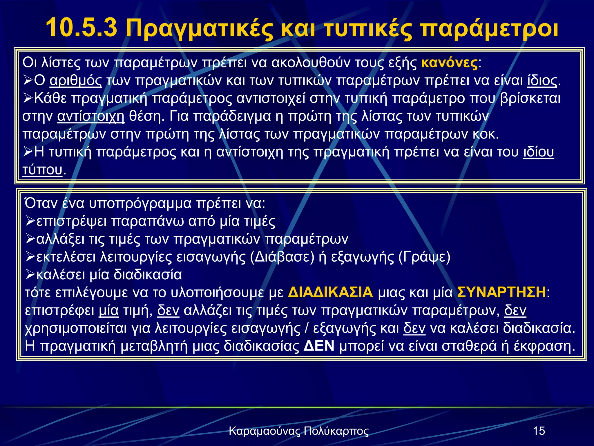 15Καραμαούνας Πολύκαρπος
10.5.3 Πραγματικές και τυπικές παράμετροι
Οι λίστες των παραμέτρων πρέπει να ακολουθούν τους εξής κανόνες:
Ο αριθμός των πραγματικών και των τυπικών παραμέτρων πρέπει να είναι ίδιος.
Κάθε πραγματική παράμετρος αντιστοιχεί στην τυπική παράμετρο που βρίσκεται
στην αντίστοιχη θέση. Για παράδειγμα η πρώτη της λίστας των τυπικών
παραμέτρων στην πρώτη της λίστας των πραγματικών παραμέτρων κοκ.
Η τυπική παράμετρος και η αντίστοιχη της πραγματική πρέπει να είναι του ιδίου
τύπου.
Όταν ένα υποπρόγραμμα πρέπει να:
επιστρέψει παραπάνω από μία τιμές
αλλάξει τις τιμές των πραγματικών παραμέτρων
εκτελέσει λειτουργίες εισαγωγής (Διάβασε) ή εξαγωγής (Γράψε)
καλέσει μία διαδικασία
τότε επιλέγουμε να το υλοποιήσουμε με ΔΙΑΔΙΚΑΣΙΑ μιας και μία ΣΥΝΑΡΤΗΣΗ:
επιστρέφει μία τιμή, δεν αλλάζει τις τιμές των πραγματικών παραμέτρων, δεν
χρησιμοποιείται για λειτουργίες εισαγωγής / εξαγωγής και δεν να καλέσει διαδικασία.
H πραγματική μεταβλητή μιας διαδικασίας ΔΕΝ μπορεί να είναι σταθερά ή έκφραση.
 