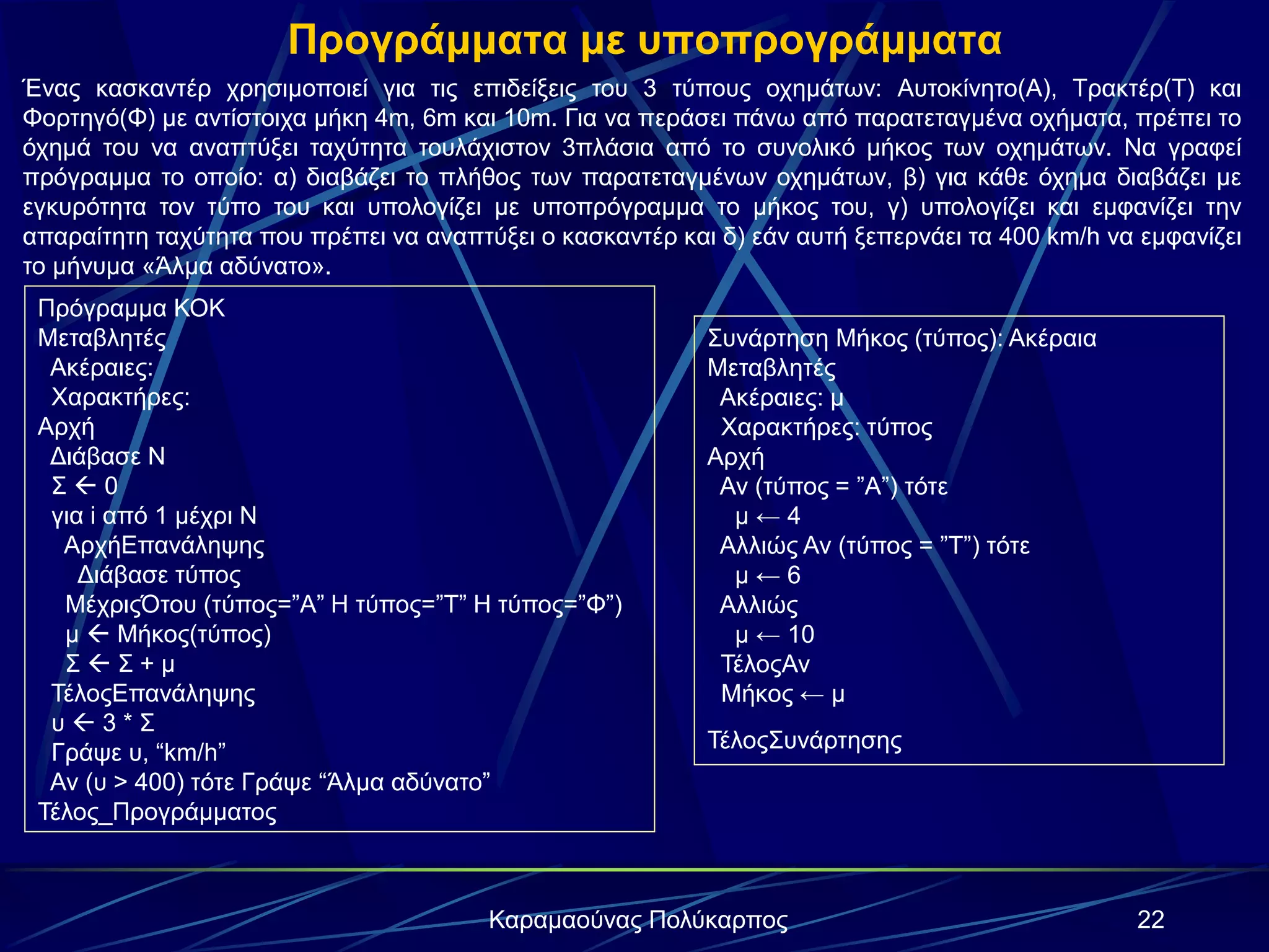 22Καραμαούνας Πολύκαρπος
Προγράμματα με υποπρογράμματα
Ένας κασκαντέρ χρησιμοποιεί για τις επιδείξεις του 3 τύπους οχημάτων: Αυτοκίνητο(Α), Τρακτέρ(Τ) και
Φορτηγό(Φ) με αντίστοιχα μήκη 4m, 6m και 10m. Για να περάσει πάνω από παρατεταγμένα οχήματα, πρέπει το
όχημά του να αναπτύξει ταχύτητα τουλάχιστον 3πλάσια από το συνολικό μήκος των οχημάτων. Να γραφεί
πρόγραμμα το οποίο: α) διαβάζει το πλήθος των παρατεταγμένων οχημάτων, β) για κάθε όχημα διαβάζει με
εγκυρότητα τον τύπο του και υπολογίζει με υποπρόγραμμα το μήκος του, γ) υπολογίζει και εμφανίζει την
απαραίτητη ταχύτητα που πρέπει να αναπτύξει ο κασκαντέρ και δ) εάν αυτή ξεπερνάει τα 400 km/h να εμφανίζει
το μήνυμα «Άλμα αδύνατο».
Πρόγραμμα ΚΟΚ
Μεταβλητές
Ακέραιες:
Χαρακτήρες:
Αρχή
Διάβασε Ν
Σ  0
για i από 1 μέχρι Ν
ΑρχήΕπανάληψης
Διάβασε τύπος
ΜέχριςΌτου (τύπος=”A” H τύπος=”T” H τύπος=”Φ”)
μ  Μήκος(τύπος)
Σ  Σ + μ
ΤέλοςΕπανάληψης
υ  3 * Σ
Γράψε υ, “km/h”
Αν (υ > 400) τότε Γράψε “Άλμα αδύνατο”
Τέλος_Προγράμματος
Συνάρτηση Μήκος (τύπος): Ακέραια
Μεταβλητές
Ακέραιες: μ
Χαρακτήρες: τύπος
Αρχή
Αν (τύπος = ”A”) τότε
μ ← 4
Αλλιώς Αν (τύπος = ”Τ”) τότε
μ ← 6
Αλλιώς
μ ← 10
ΤέλοςΑν
Μήκος ← μ
ΤέλοςΣυνάρτησης
 