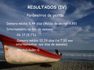 RESULTADOS (IV)
             Parâmetros de gestão

Demora média: 8,44 dias (Média do sector 9,89)
Internamento no fim de semana:
      -N= 17 (9,7%)
      -Demora média: 13,29 dias (vs 7,92 nos
      internamentos nos dias de semana)
      -Mortalidade= 0
 
