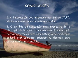 CONCLUSÕES


1. A inadequação dos internamentos foi de 17,7%,
similar aos resultados de outros estudos.

2. O critério de adequação mais frequente foi a
utilização de terapêutica endovenosa. A ponderação
da via parentérica para administração de medicação
poderá eventualmente orientar os doentes para
outros níveis assistenciais.
 
