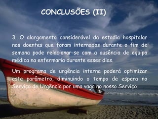 CONCLUSÕES (II)


3. O alargamento considerável da estadia hospitalar
nos doentes que foram internados durante o fim de
semana pode relacionar-se com a ausência de equipa
médica na enfermaria durante esses dias.

Um programa de urgência interna poderá optimizar
este parâmetro, diminuindo o tempo de espera no
Serviço de Urgência por uma vaga no nosso Serviço
 