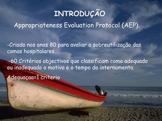 INTRODUÇÃO
  Appropriateness Evaluation Protocol (AEP).


-Criado nos anos 80 para avaliar a sobreutilização das
camas hospitalares.
-60 Critérios objectivos que classificam como adequado
ou inadequado o motivo e o tempo do internamento.
Adequaçao=1 criterio
 