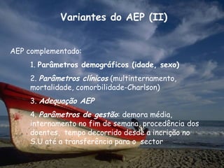 Variantes do AEP (II)


AEP complementado:
     1. Parâmetros demográficos (idade, sexo)
     2. Parâmetros clínicos (multinternamento,
     mortalidade, comorbilidade-Charlson)
     3. Adequação AEP
     4. Parâmetros de gestão: demora média,
     internamento no fim de semana, procedência dos
     doentes, tempo decorrido desde a incrição no
     S.U até a transferência para o sector
 