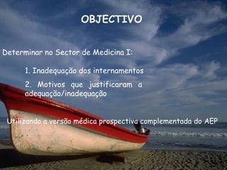OBJECTIVO


Determinar no Sector de Medicina I:

      1. Inadequação dos internamentos
      2. Motivos que justificaram a
      adequação/inadequação


 Utilizando a versão médica prospectiva complementada do AEP
 