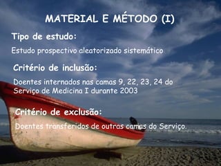 MATERIAL E MÉTODO (I)
Tipo de estudo:
Estudo prospectivo aleatorizado sistemático

Critério de inclusão:
Doentes internados nas camas 9, 22, 23, 24 do
Serviço de Medicina I durante 2003

 Critério de exclusão:
 Doentes transferidos de outras camas do Serviço.
 