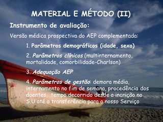 MATERIAL E MÉTODO (II)
Instrumento de avaliação:
Versão médica prospectiva do AEP complementada:
     1. Parâmetros demográficos (idade, sexo)
     2. Parâmetros clínicos (multinternamento,
     mortalidade, comorbilidade-Charlson)
     3. Adequação AEP
     4. Parâmetros de gestão: demora média,
     internamento no fim de semana, procedência dos
     doentes, tempo decorrido desde a incrição no
     S.U até a transferência para o nosso Serviço
 