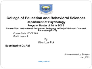 College of Education and Behavioral Sciences
Department of Psychology
Program: Master of Art in ECCE
Course Title: Instructional Design and Pedagogy in Early Childhood Care and
Education (ECCE)
Course Code: ECCE 605
Credit Hours: 4
By
Khor Lual Puk
Submitted to Dr. Abi
Jimma university, Ethiopia
Jan,2022
www.ju.edu.et
 