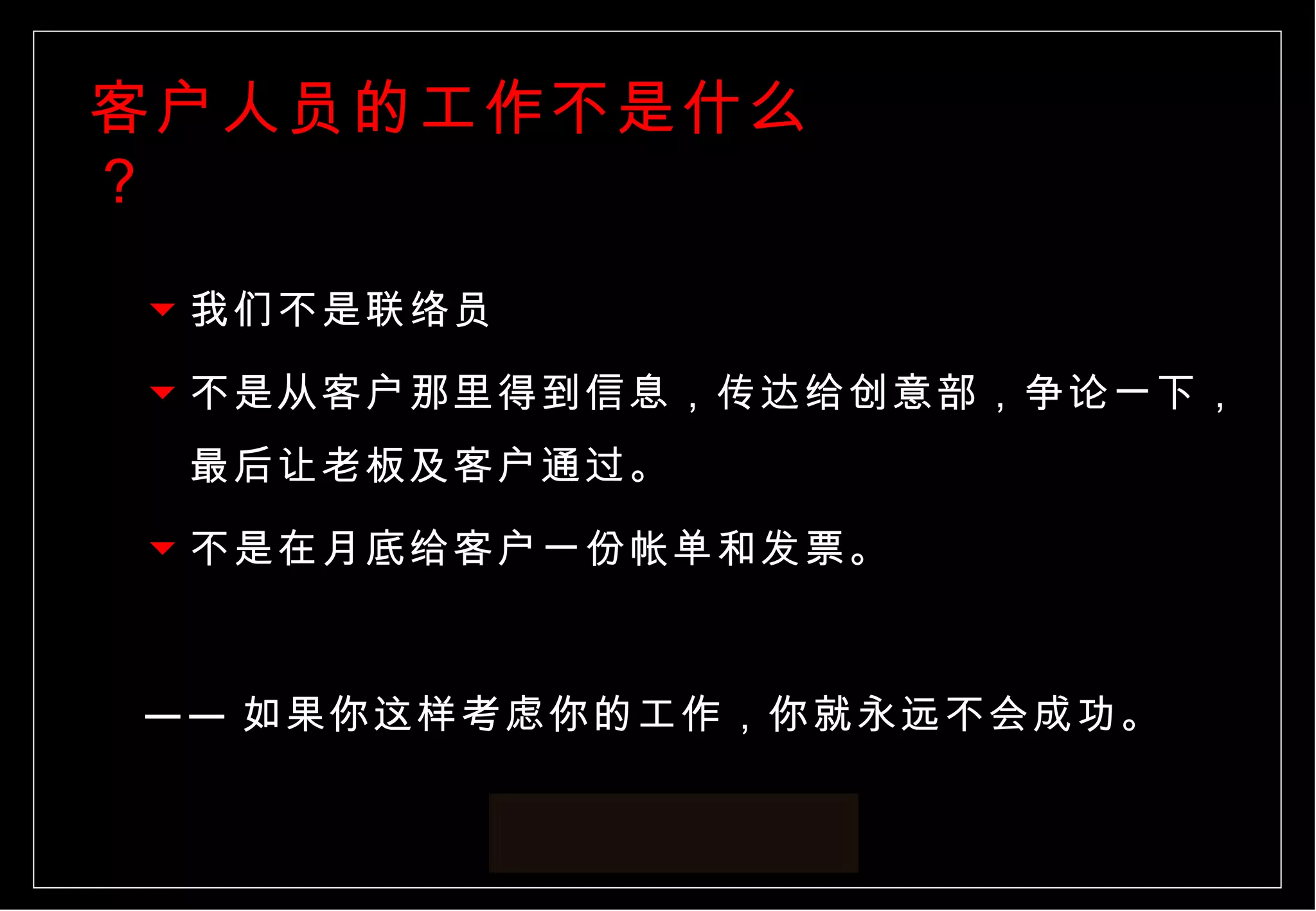 客户人员的工作不是什么？ 我们不是联络员 不是从客户那里得到信息，传达给创意部，争论一下，最后让老板及客户通过。 不是在月底给客户一份帐单和发票。 —— 如果你这样考虑你的工作，你就永远不会成功。  