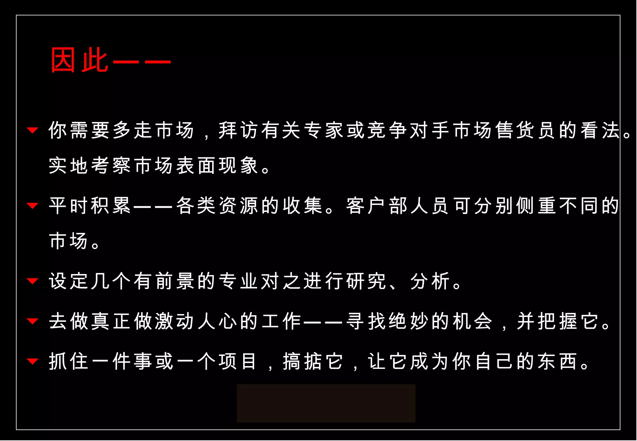 因此—— 你需要多走市场，拜访有关专家或竞争对手市场售货员的看法。实地考察市场表面现象。 平时积累——各类资源的收集。客户部人员可分别侧重不同的市场。 设定几个有前景的专业对之进行研究、分析。 去做真正做激动人心的工作——寻找绝妙的机会，并把握它。 抓住一件事或一个项目，搞掂它，让它成为你自己的东西。  