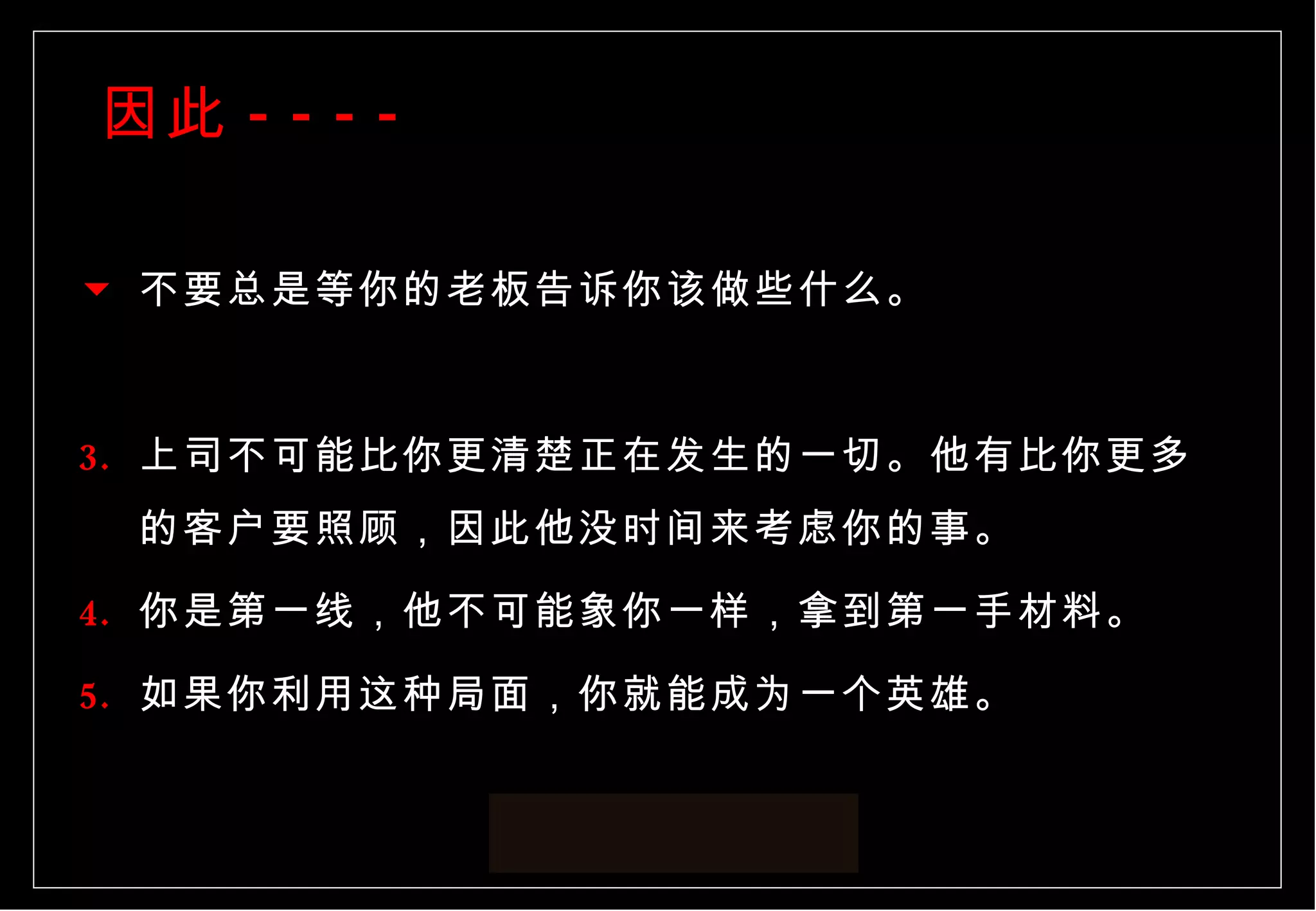 因此 ---- 不要总是等你的老板告诉你该做些什么。 上司不可能比你更清楚正在发生的一切。他有比你更多的客户要照顾，因此他没时间来考虑你的事。 你是第一线，他不可能象你一样，拿到第一手材料。 如果你利用这种局面，你就能成为一个英雄。 