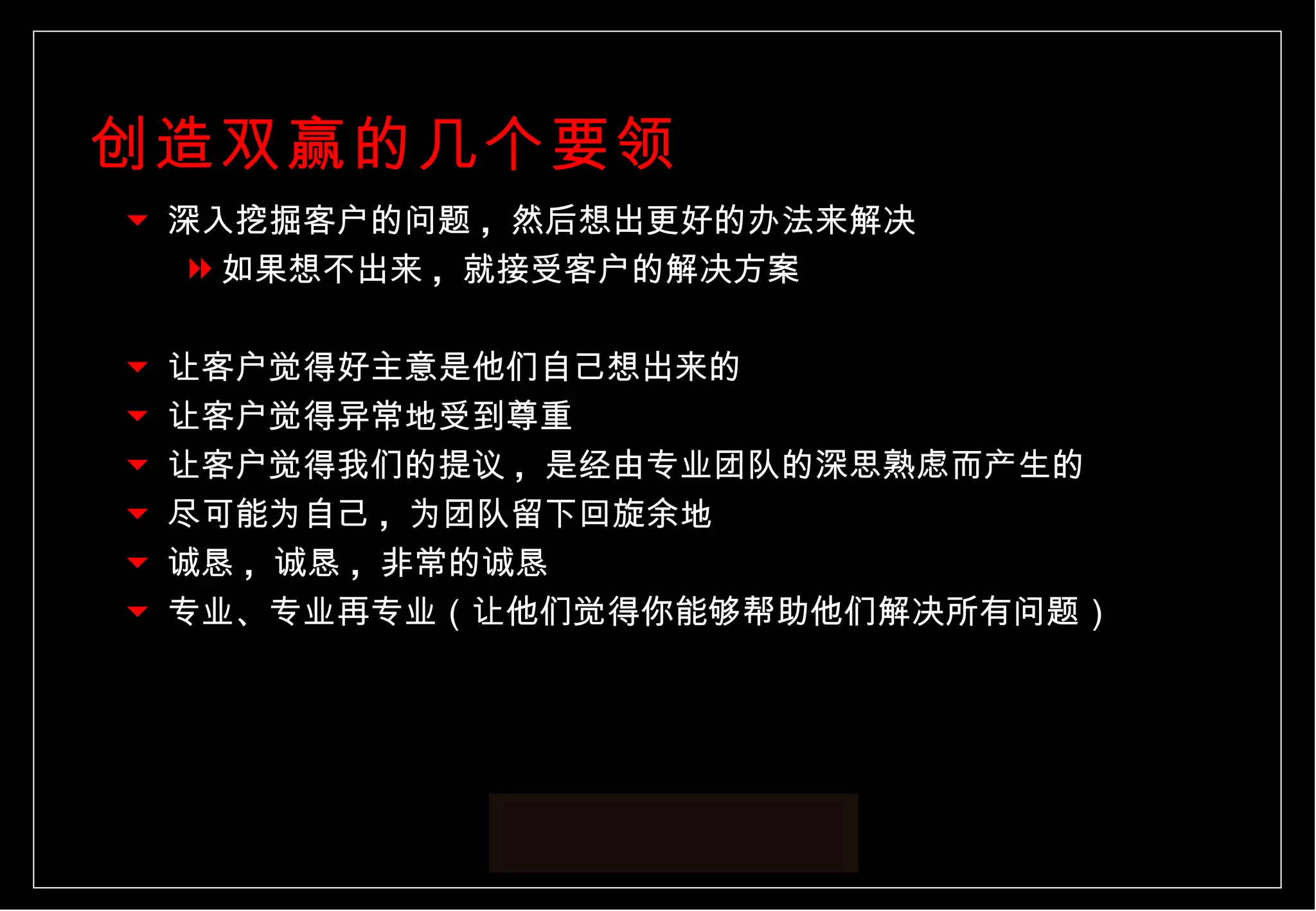 创造双赢的几个要领 深入挖掘客户的问题 ,  然后想出更好的办法来解决 如果想不出来 ,  就接受客户的解决方案 让客户觉得好主意是他们自己想出来的 让客户觉得异常地受到尊重 让客户觉得我们的提议 ,  是经由专业团队的深思熟虑而产生的 尽可能为自己 ,  为团队留下回旋余地 诚恳 ,  诚恳 ,  非常的诚恳 专业、专业再专业（让他们觉得你能够帮助他们解决所有问题） 
