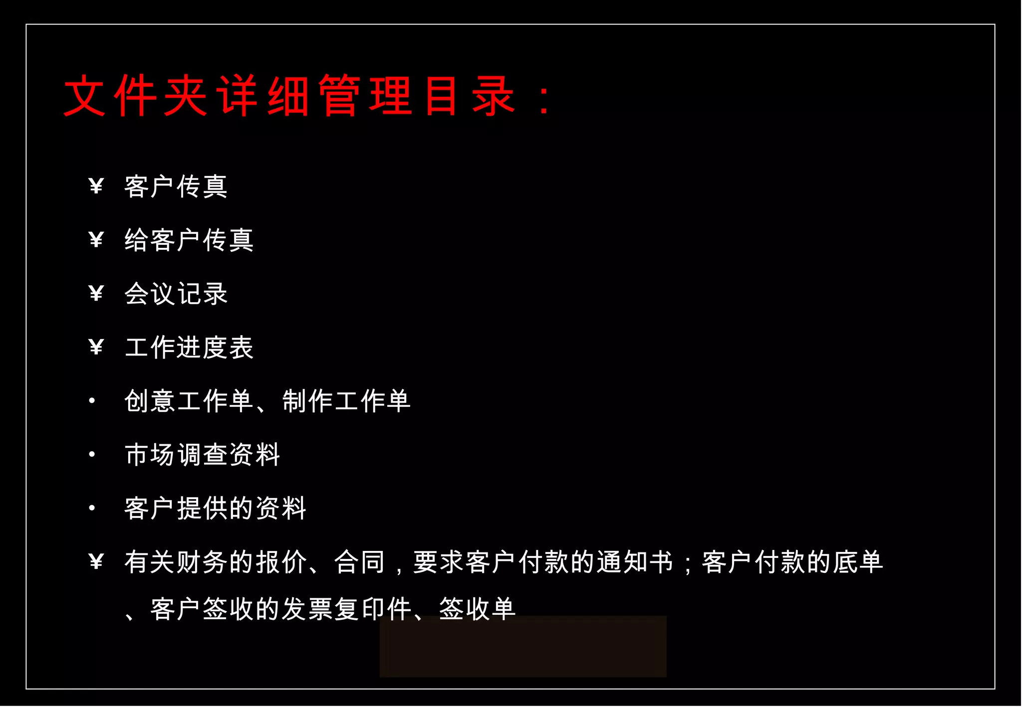 文件夹详细管理目录： 客户传真 给客户传真 会议记录 工作进度表 创意工作单、制作工作单 市场调查资料 客户提供的资料 有关财务的报价、合同，要求客户付款的通知书；客户付款的底单、客户签收的发票复印件、签收单 