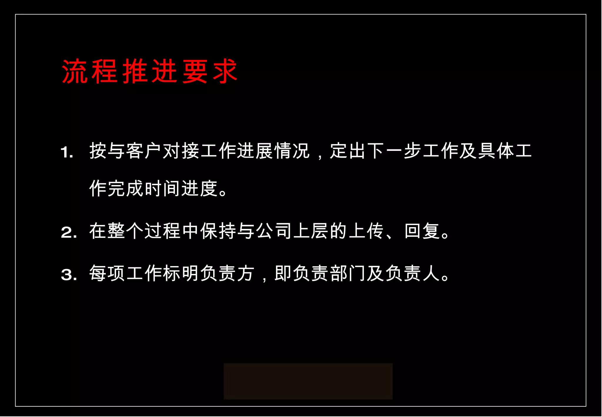 流程推进要求 按与客户对接工作进展情况，定出下一步工作及具体工作完成时间进度。 在整个过程中保持与公司上层的上传、回复。 每项工作标明负责方，即负责部门及负责人。 