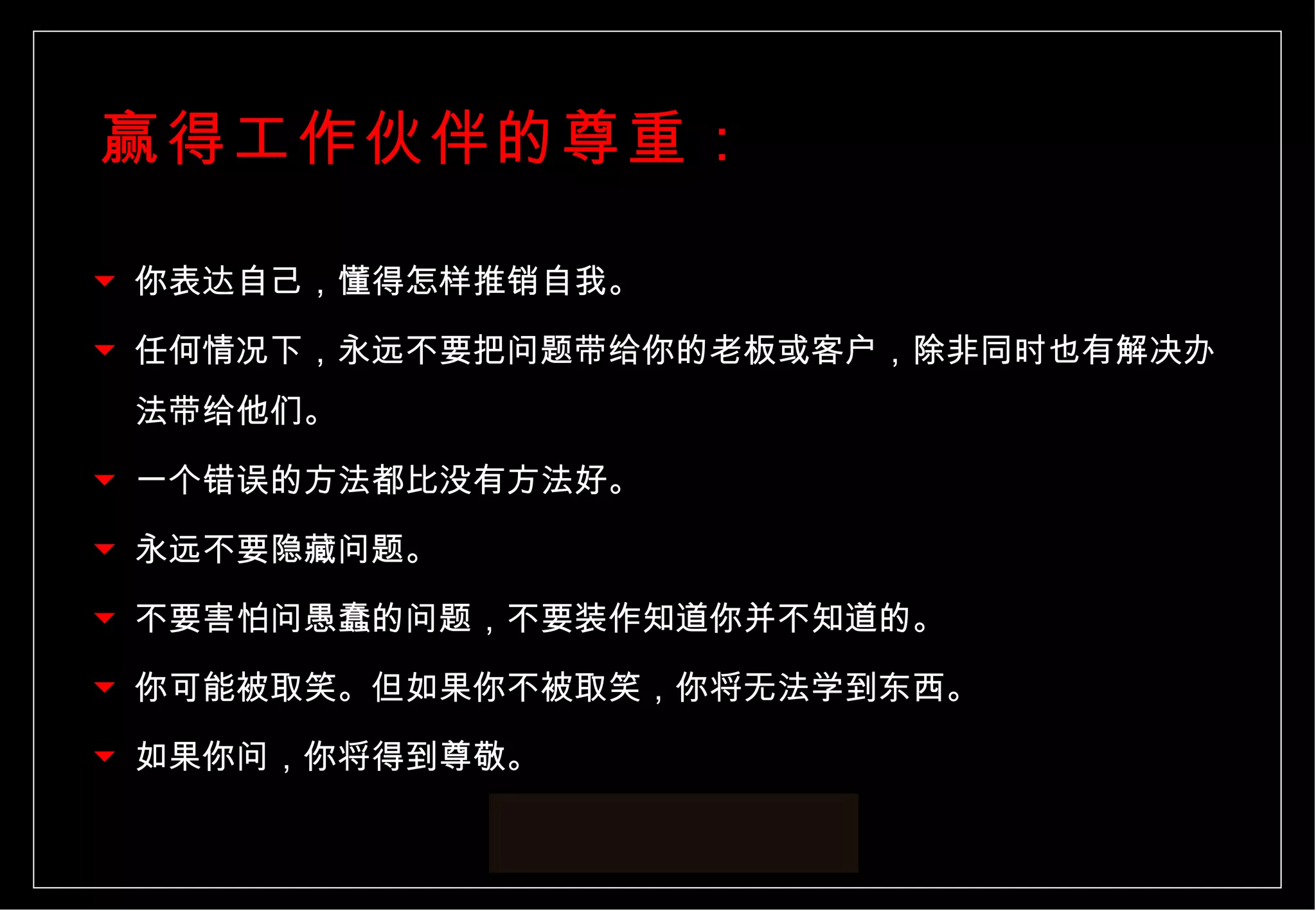 你表达自己，懂得怎样推销自我。 任何情况下，永远不要把问题带给你的老板或客户，除非同时也有解决办法带给他们。 一个错误的方法都比没有方法好。 永远不要隐藏问题。 不要害怕问愚蠢的问题，不要装作知道你并不知道的。 你可能被取笑。但如果你不被取笑，你将无法学到东西。 如果你问，你将得到尊敬。  赢得工作伙伴的尊重： 