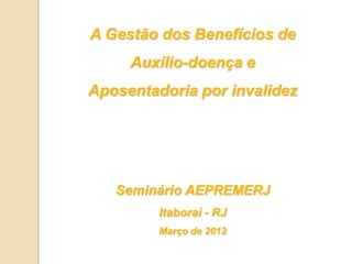 A Gestão dos Benefícios de
     Auxílio-doença e
Aposentadoria por invalidez




   Seminário AEPREMERJ
         Itaboraí - RJ
         Março de 2012
 