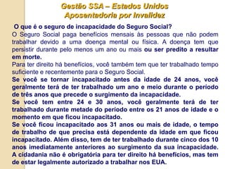 Gestão SSA – Estados Unidos
                 Aposentadoria por Invalidez
 O que é o seguro de incapacidade do Seguro Social?
O Seguro Social paga benefícios mensais às pessoas que não podem
trabalhar devido a uma doença mental ou física. A doença tem que
persistir durante pelo menos um ano ou mais ou ser predito a resultar
em morte.
Para ter direito há benefícios, você também tem que ter trabalhado tempo
suficiente e recentemente para o Seguro Social.
Se você se tornar incapacitado antes da idade de 24 anos, você
geralmente terá de ter trabalhado um ano e meio durante o período
de três anos que precede o surgimento da incapacidade.
Se você tem entre 24 e 30 anos, você geralmente terá de ter
trabalhado durante metade do período entre os 21 anos de idade e o
momento em que ficou incapacitado.
Se você ficou incapacitado aos 31 anos ou mais de idade, o tempo
de trabalho de que precisa está dependente da idade em que ficou
incapacitado. Além disso, tem de ter trabalhado durante cinco dos 10
anos imediatamente anteriores ao surgimento da sua incapacidade.
A cidadania não é obrigatória para ter direito há benefícios, mas tem
de estar legalmente autorizado a trabalhar nos EUA.
 
