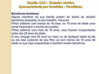 Gestão SSA – Estados Unidos
     Aposentadoria por Invalidez - Familiares

Benefícios familiares
Alguns membros da sua família podem ter direito de receber
benefícios baseados no seu trabalho, incluindo:
Filhos solteiros com menos de 18 anos, ou 19 anos de idade caso
ainda freqüentem a escola secundária.
Filhos solteiros com mais de 18 anos, caso ficaram incapacitados
antes dos 22 anos de idade.
O seu cônjuge com 62 anos ou mais, ou de qualquer idade se ele
ou ela esta cuidando de seu filho (a) com menos de 16 anos de
idade ou que seja incapacitado e também recebe benefícios.
 