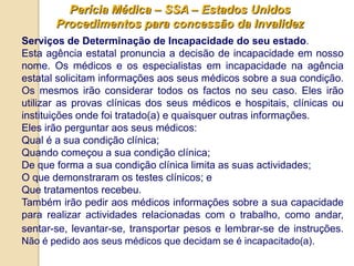Perícia Médica – SSA – Estados Unidos
       Procedimentos para concessão da Invalidez
Serviços de Determinação de Incapacidade do seu estado.
Esta agência estatal pronuncia a decisão de incapacidade em nosso
nome. Os médicos e os especialistas em incapacidade na agência
estatal solicitam informações aos seus médicos sobre a sua condição.
Os mesmos irão considerar todos os factos no seu caso. Eles irão
utilizar as provas clínicas dos seus médicos e hospitais, clínicas ou
instituições onde foi tratado(a) e quaisquer outras informações.
Eles irão perguntar aos seus médicos:
Qual é a sua condição clínica;
Quando começou a sua condição clínica;
De que forma a sua condição clínica limita as suas actividades;
O que demonstraram os testes clínicos; e
Que tratamentos recebeu.
Também irão pedir aos médicos informações sobre a sua capacidade
para realizar actividades relacionadas com o trabalho, como andar,
sentar-se, levantar-se, transportar pesos e lembrar-se de instruções.
Não é pedido aos seus médicos que decidam se é incapacitado(a).
 