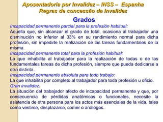 Aposentadoria por Invalidez – INSS – Espanha
           Regras de concessão da Invalidez
                               Grados
Incapacidad permanente parcial para la profesión habitual:
Aquella que, sin alcanzar el grado de total, ocasiona al trabajador una
disminución no inferior al 33% en su rendimiento normal para dicha
profesión, sin impedirle la realización de las tareas fundamentales de la
misma.
Incapacidad permanente total para la profesión habitual:
La que inhabilita al trabajador para la realización de todas o de las
fundamentales tareas de dicha profesión, siempre que pueda dedicarse a
otra distinta.
Incapacidad permanente absoluta para todo trabajo:
La que inhabilita por completo al trabajador para toda profesión u oficio.
Gran invalidez:
La situación del trabajador afecto de incapacidad permanente y que, por
consecuencia de pérdidas anatómicas o funcionales, necesite la
asistencia de otra persona para los actos más esenciales de la vida, tales
como vestirse, desplazarse, comer o análogos.
 