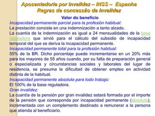 Aposentadoria por Invalidez – INSS – Espanha
          Regras de concessão da Invalidez
                             Valor do benefício
Incapacidad permanente parcial para la profesión habitual:
La prestación consiste en una indemnización a tanto alzado.
La cuantía de la indemnización es igual a 24 mensualidades de la base
reguladora que sirvió para el cálculo del subsidio de incapacidad
temporal del que se deriva la incapacidad permanente.
Incapacidad permanente total para la profesión habitual:
55% de la BR. Dicho porcentaje puede incrementarse en un 20% más
para los mayores de 55 años cuando, por su falta de preparación general
o especializada y circunstancias sociales y laborales del lugar de
residencia, se presuma la dificultad de obtener empleo en actividad
distinta de la habitual.
Incapacidad permanente absoluta para todo trabajo:
El 100% de la base reguladora.
Gran invalidez:
La cuantía de la pensión por gran invalidez estará formada por el importe
de la pensión que corresponda por incapacidad permanente (absoluta),
incrementada con un complemento destinado a remunerar a la persona
que atienda al beneficiario.
 