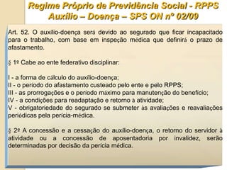 Regime Próprio de Previdência Social - RPPS
           Auxílio – Doença – SPS ON nº 02/09
Art. 52. O auxílio-doença será devido ao segurado que ficar incapacitado
para o trabalho, com base em inspeção médica que definirá o prazo de
afastamento.

§ 1º Cabe ao ente federativo disciplinar:

I - a forma de cálculo do auxílio-doença;
II - o período do afastamento custeado pelo ente e pelo RPPS;
III - as prorrogações e o período máximo para manutenção do benefício;
IV - a condições para readaptação e retorno à atividade;
V - obrigatoriedade do segurado se submeter às avaliações e reavaliações
periódicas pela perícia-médica.

§ 2º A concessão e a cessação do auxílio-doença, o retorno do servidor à
atividade ou a concessão de aposentadoria por invalidez, serão
determinadas por decisão da perícia médica.
 