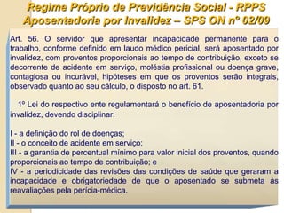 Regime Próprio de Previdência Social - RPPS
   Aposentadoria por Invalidez – SPS ON nº 02/09
Art. 56. O servidor que apresentar incapacidade permanente para o
trabalho, conforme definido em laudo médico pericial, será aposentado por
invalidez, com proventos proporcionais ao tempo de contribuição, exceto se
decorrente de acidente em serviço, moléstia profissional ou doença grave,
contagiosa ou incurável, hipóteses em que os proventos serão integrais,
observado quanto ao seu cálculo, o disposto no art. 61.

  1º Lei do respectivo ente regulamentará o benefício de aposentadoria por
invalidez, devendo disciplinar:

I - a definição do rol de doenças;
II - o conceito de acidente em serviço;
III - a garantia de percentual mínimo para valor inicial dos proventos, quando
proporcionais ao tempo de contribuição; e
IV - a periodicidade das revisões das condições de saúde que geraram a
incapacidade e obrigatoriedade de que o aposentado se submeta às
reavaliações pela perícia-médica.
 