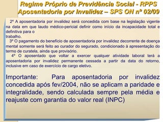 Regime Próprio de Previdência Social - RPPS
      Aposentadoria por Invalidez – SPS ON nº 02/09
   2º A aposentadoria por invalidez será concedida com base na legislação vigente
na data em que laudo médico-pericial definir como início da incapacidade total e
definitiva para o
trabalho.
   3º O pagamento do benefício de aposentadoria por invalidez decorrente de doença
mental somente será feito ao curador do segurado, condicionado à apresentação do
termo de curatela, ainda que provisório.
    4º O aposentado que voltar a exercer qualquer atividade laboral terá a
aposentadoria por invalidez permanente cessada a partir da data do retorno,
inclusive em caso de exercício de cargo eletivo.

Importante:     Para aposentadoria por invalidez
concedida após fev/2004, não se aplicam a paridade e
integralidade, sendo calculada sempre pela média e
reajuste com garantia do valor real (INPC)
 