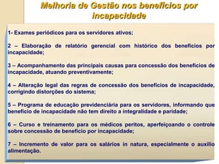 Melhoria de Gestão nos benefícios por
                        incapacidade
1- Exames periódicos para os servidores ativos;

2 – Elaboração de relatório gerencial com histórico dos benefícios por
incapacidade;

3 – Acompanhamento das principais causas para concessão dos benefícios de
incapacidade, atuando preventivamente;

4 – Alteração legal das regras de concessão dos benefícios de incapacidade,
corrigindo distorções do sistema;

5 – Programa de educação previdenciária para os servidores, informando que
benefício de incapacidade não tem direito a integralidade e paridade;

6 – Curso e treinamento para os médicos peritos, aperfeiçoando o controle
sobre concessão de benefício por incapacidade;

7 – Incremento de valor para os salários in natura, especialmente o auxílio
alimentação.
 