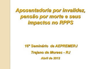 Aposentadoria por invalidez,
 pensão por morte e seus
    impactos no RPPS



   16º Seminário da AEPREMERJ
      Trajano de Moraes - RJ
           Abril de 2012
 