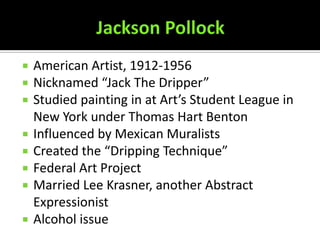   American Artist, 1912-1956
   Nicknamed “Jack The Dripper”
   Studied painting in at Art’s Student League in
    New York under Thomas Hart Benton
   Influenced by Mexican Muralists
   Created the “Dripping Technique”
   Federal Art Project
   Married Lee Krasner, another Abstract
    Expressionist
   Alcohol issue
 