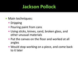    Main techniques:
     Dripping
     Pouring paint from cans
     Using sticks, knives, sand, broken glass, and
      other unusual materials
     Put the canvas on the floor and worked at all
      angles
     Would stop working on a piece, and come back
      to it later
 