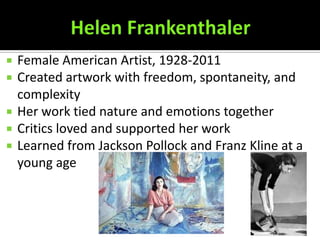    Female American Artist, 1928-2011
   Created artwork with freedom, spontaneity, and
    complexity
   Her work tied nature and emotions together
   Critics loved and supported her work
   Learned from Jackson Pollock and Franz Kline at a
    young age
 