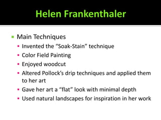    Main Techniques
     Invented the “Soak-Stain” technique
     Color Field Painting
     Enjoyed woodcut
     Altered Pollock’s drip techniques and applied them
      to her art
     Gave her art a “flat” look with minimal depth
     Used natural landscapes for inspiration in her work
 