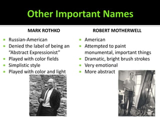 MARK ROTHKO                   ROBERT MOTHERWELL
   Russian-American                  American
   Denied the label of being an      Attempted to paint
    “Abstract Expressionist”           monumental, important things
   Played with color fields          Dramatic, bright brush strokes
   Simplistic style                  Very emotional
   Played with color and light       More abstract
 