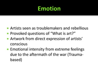    Artists seen as troublemakers and rebellious
   Provoked questions of “What is art?”
   Artwork from direct expression of artists’
    conscious
   Emotional intensity from extreme feelings
    due to the aftermath of the war (Trauma-
    based)
 