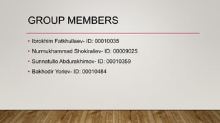 GROUP MEMBERS
• Ibrokhim Fatkhullaev- ID: 00010035
• Nurmukhammad Shokiraliev- ID: 00009025
• Sunnatullo Abdurakhimov- ID: 00010359
• Bakhodir Yoriev- ID: 00010484
 