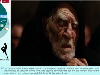 As mortes estão relacionadas com o livro desaparecido de Aristóteles, que aborda o riso como
instrumento da verdade, e que teve suas páginas envenenadas por um dos monges que odiava
a comédia e via no riso uma possibilidade de dúvida sobre Deus.
 