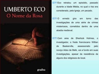 Eco retratou um episódio, passado
durante a Idade Média, no qual o riso era
considerado, pela Igreja, um pecado.
O enredo gira em torno das
investigações de uma série de crimes
misteriosos, cometidos dentro de uma
abadia medieval.
Com ares de Sherlock Holmes, o
investigador, o frade franciscano Willian
de Baskerville, assessorado pelo
noviço Adso de Melk, vai a fundo em suas
investigações, apesar da resistência de
alguns dos religiosos do local.
 