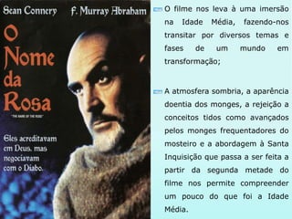 O filme nos leva à uma imersão
na Idade Média, fazendo-nos
transitar por diversos temas e
fases de um mundo em
transformação;
A atmosfera sombria, a aparência
doentia dos monges, a rejeição a
conceitos tidos como avançados
pelos monges frequentadores do
mosteiro e a abordagem à Santa
Inquisição que passa a ser feita a
partir da segunda metade do
filme nos permite compreender
um pouco do que foi a Idade
Média.
 