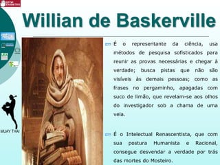 Willian de Baskerville
É o representante da ciência, usa
métodos de pesquisa sofisticados para
reunir as provas necessárias e chegar à
verdade; busca pistas que não são
visíveis às demais pessoas; como as
frases no pergaminho, apagadas com
suco de limão, que revelam-se aos olhos
do investigador sob a chama de uma
vela.
É o Intelectual Renascentista, que com
sua postura Humanista e Racional,
consegue desvendar a verdade por trás
das mortes do Mosteiro.
 