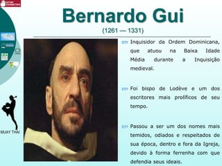 Bernardo Gui
(1261 — 1331)
Inquisidor da Ordem Dominicana,
que atuou na Baixa Idade
Média durante a Inquisição
medieval.
Foi bispo de Lodève e um dos
escritores mais prolíficos de seu
tempo.
Passou a ser um dos nomes mais
temidos, odiados e respeitados de
sua época, dentro e fora da Igreja,
devido à forma ferrenha com que
defendia seus ideais.
 